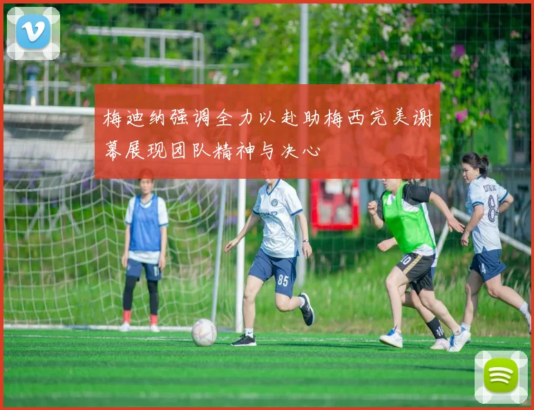 梅迪纳强调全力以赴助梅西完美谢幕展现团队精神与决心