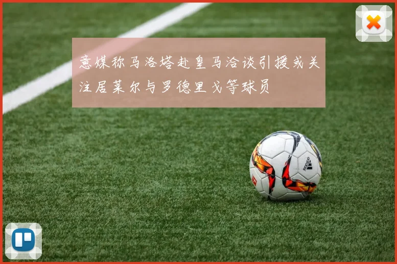 意媒称马洛塔赴皇马洽谈引援或关注居莱尔与罗德里戈等球员