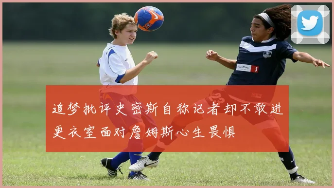 追梦批评史密斯自称记者却不敢进更衣室面对詹姆斯心生畏惧