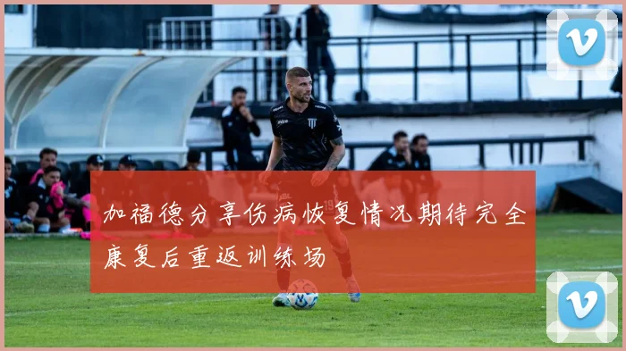 加福德分享伤病恢复情况期待完全康复后重返训练场