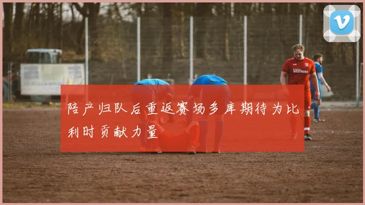 陪产归队后重返赛场多库期待为比利时贡献力量