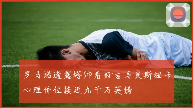 罗马诺透露塔帅看好吉马良斯纽卡心理价位接近九千万英镑