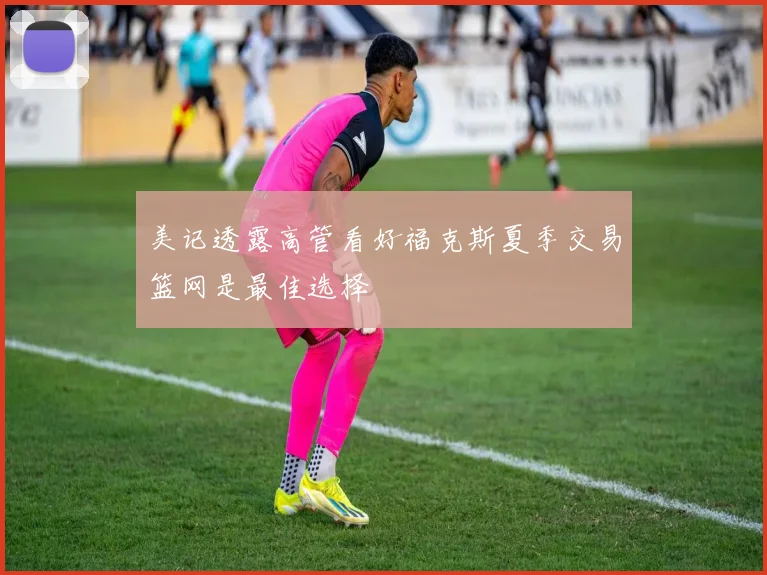 美记透露高管看好福克斯夏季交易篮网是最佳选择