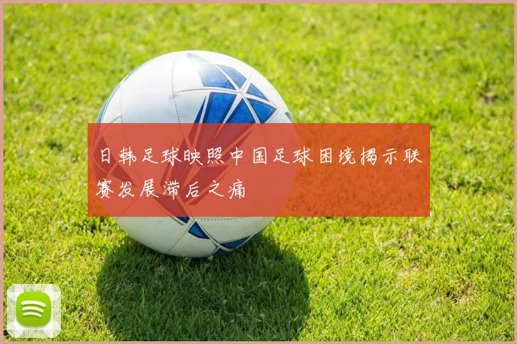 日韩足球映照中国足球困境揭示联赛发展滞后之痛