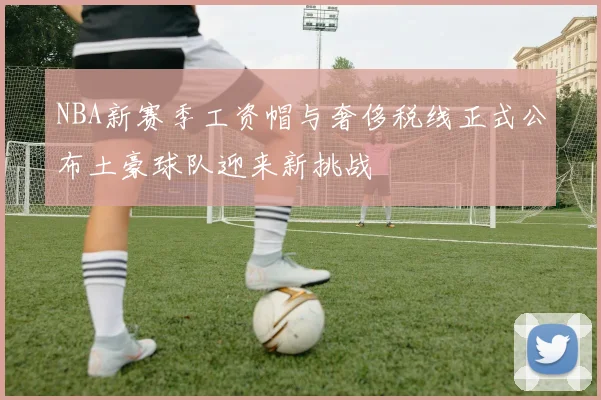 NBA新赛季工资帽与奢侈税线正式公布土豪球队迎来新挑战