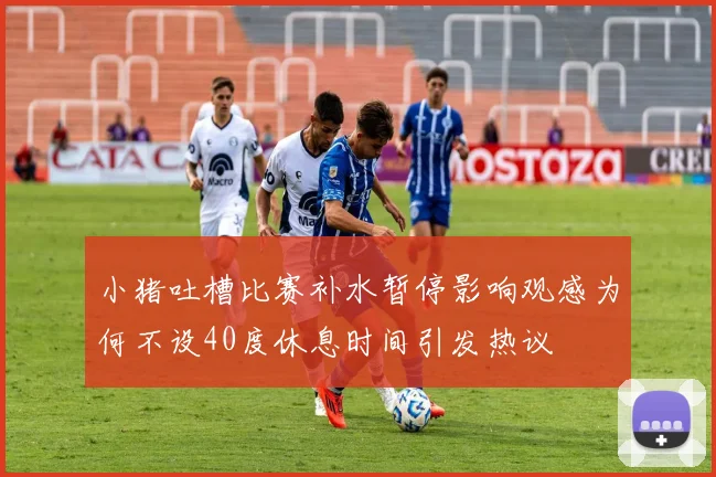 小猪吐槽比赛补水暂停影响观感为何不设40度休息时间引发热议