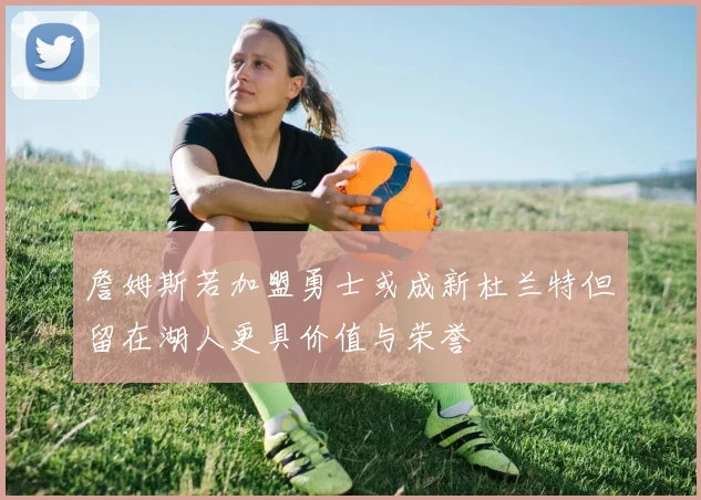 詹姆斯若加盟勇士或成新杜兰特但留在湖人更具价值与荣誉