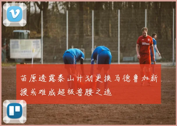 苗原透露泰山计划更换马德鲁加新援或难成超级兽腰之选