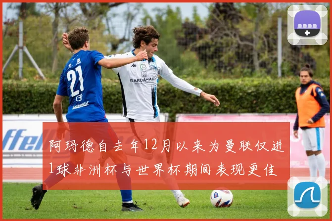 阿玛德自去年12月以来为曼联仅进1球非洲杯与世界杯期间表现更佳
