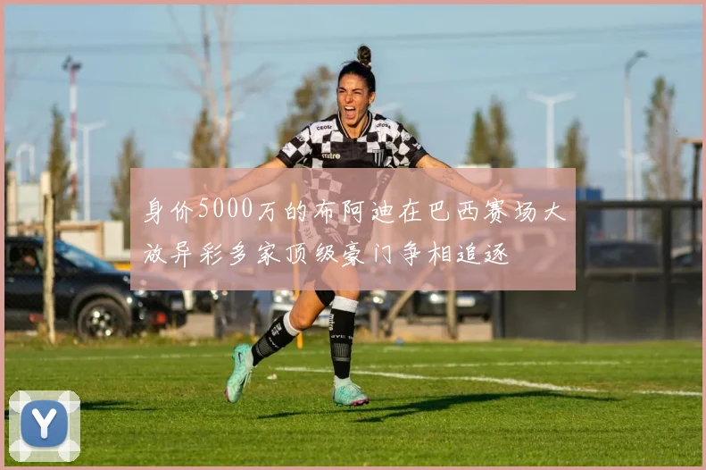 身价5000万的布阿迪在巴西赛场大放异彩多家顶级豪门争相追逐