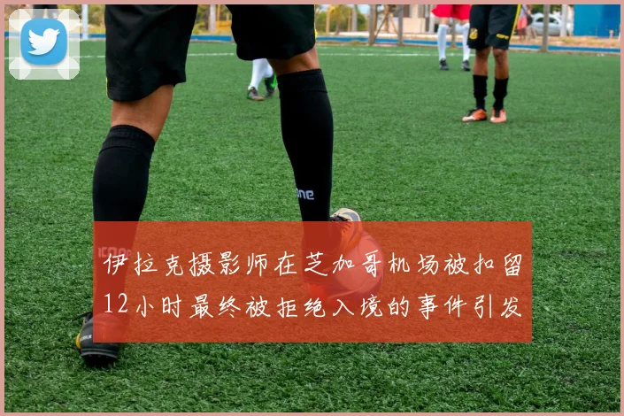 伊拉克摄影师在芝加哥机场被扣留12小时最终被拒绝入境的事件引发关注