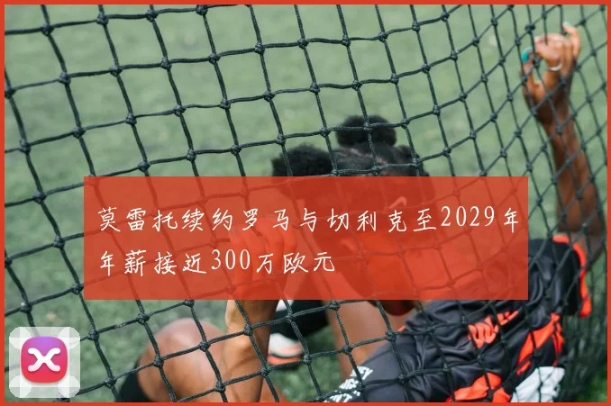 莫雷托续约罗马与切利克至2029年年薪接近300万欧元
