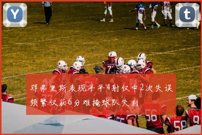 邓弗里斯表现平平4射仅中2次失误频繁仅获6分难掩球队失利