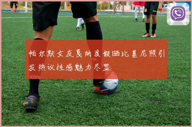 帕尔默女友戛纳度假晒比基尼照引发热议性感魅力尽显