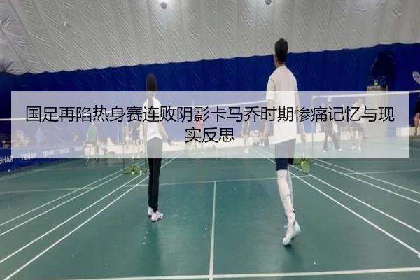 国足再陷热身赛连败阴影卡马乔时期惨痛记忆与现实反思
